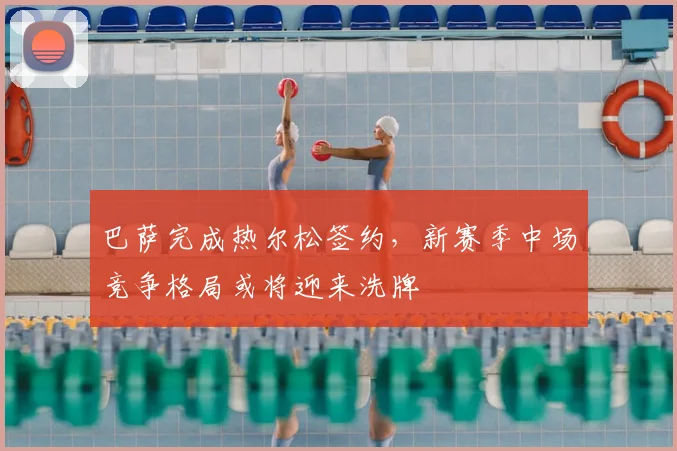 巴萨完成热尔松签约，新赛季中场竞争格局或将迎来洗牌