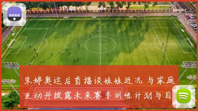 朱婷奥运后首播谈妹妹近况 与家庭互动并披露未来赛季训练计划与目标