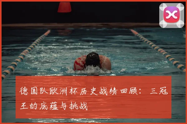 德国队欧洲杯历史战绩回顾:三冠王的底蕴与挑战
