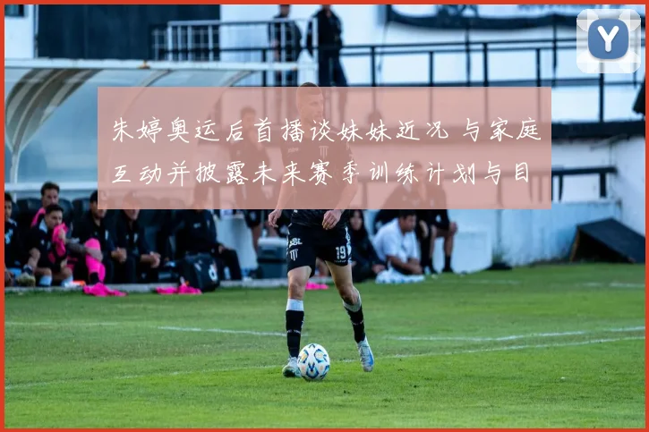 朱婷奥运后首播谈妹妹近况 与家庭互动并披露未来赛季训练计划与目标