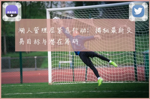 湖人管理层紧急行动:揭秘最新交易目标与潜在筹码