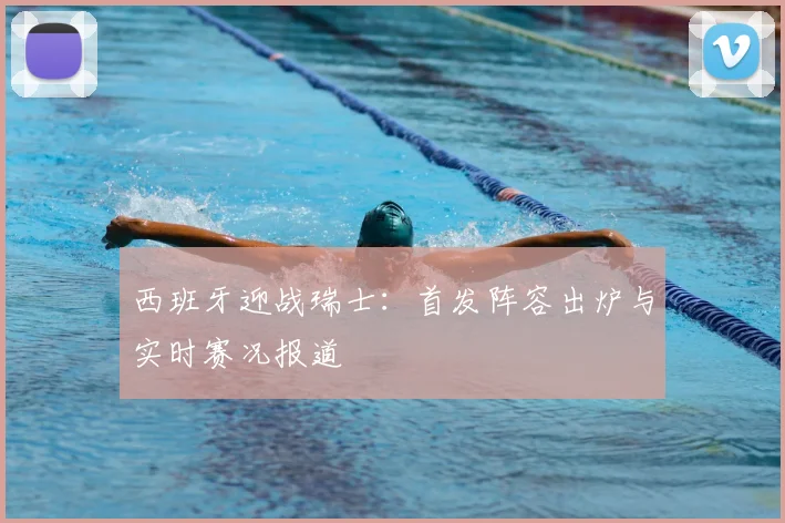 西班牙迎战瑞士：首发阵容出炉与实时赛况报道