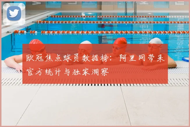 欧冠焦点球员数据榜：阿里网带来官方统计与独家洞察