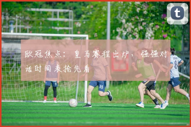 欧冠焦点：皇马赛程出炉，强强对话时间表抢先看